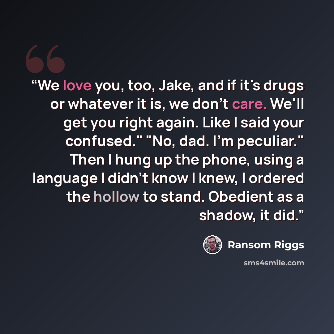 “We love you, too, Jake, and if it's drugs or whatever it is, we don't care. We'll get you right again. Like I said your confused." "No, dad. I'm peculiar." Then I hung up the phone, using a language I didn't know I knew, I ordered the hollow to stand. Obedient as a shadow, it did.” quote by Ransom Riggs