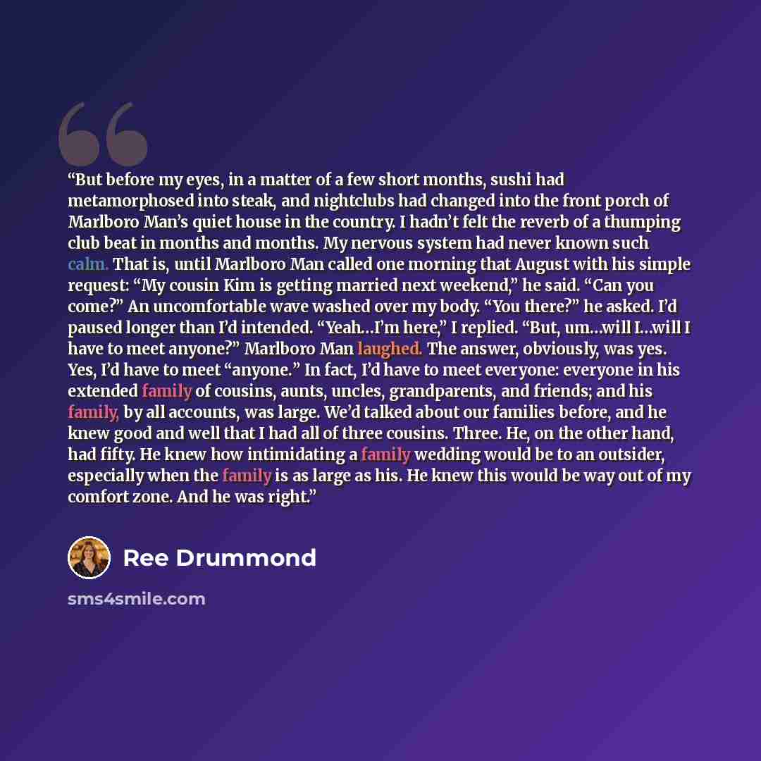 “But before my eyes, in a matter of a few short months, sushi had metamorphosed into steak, and nightclubs had changed into the front porch of Marlboro Man’s quiet house in the country. I hadn’t felt the reverb of a thumping club beat in months and months. My nervous system had never known such…” quote by Ree Drummond