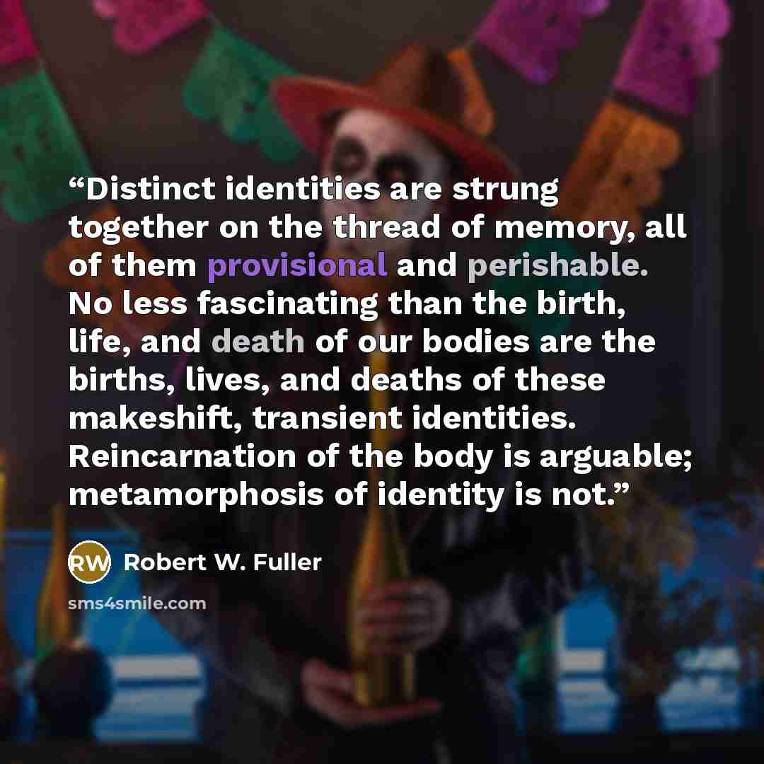 “Distinct identities are strung together on the thread of memory, all of them provisional and perishable. No less fascinating than the birth, life, and death of our bodies are the births, lives, and deaths of these makeshift, transient identities. Reincarnation of the body is arguable…” quote by Robert W. Fuller