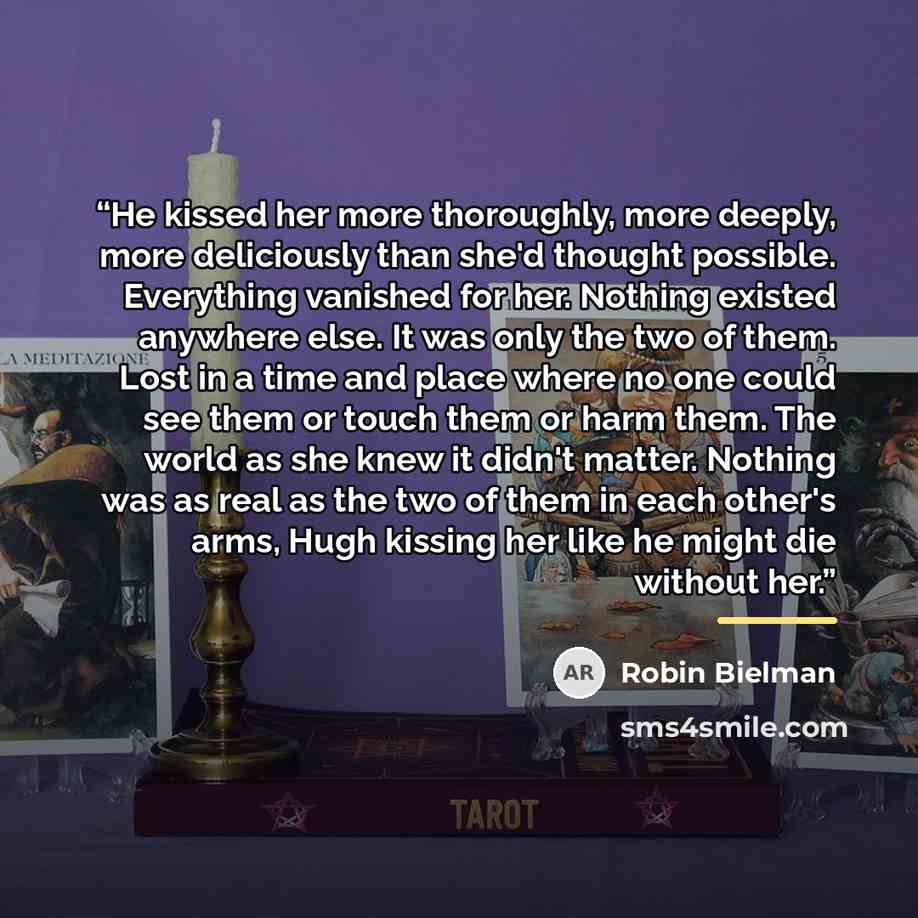 “He kissed her more thoroughly, more deeply, more deliciously than she'd thought possible. Everything vanished for her. Nothing existed anywhere else. It was only the two of them. Lost in a time and place where no one could see them or touch them or harm them. The world as she knew it didn't…” quote by Robin Bielman