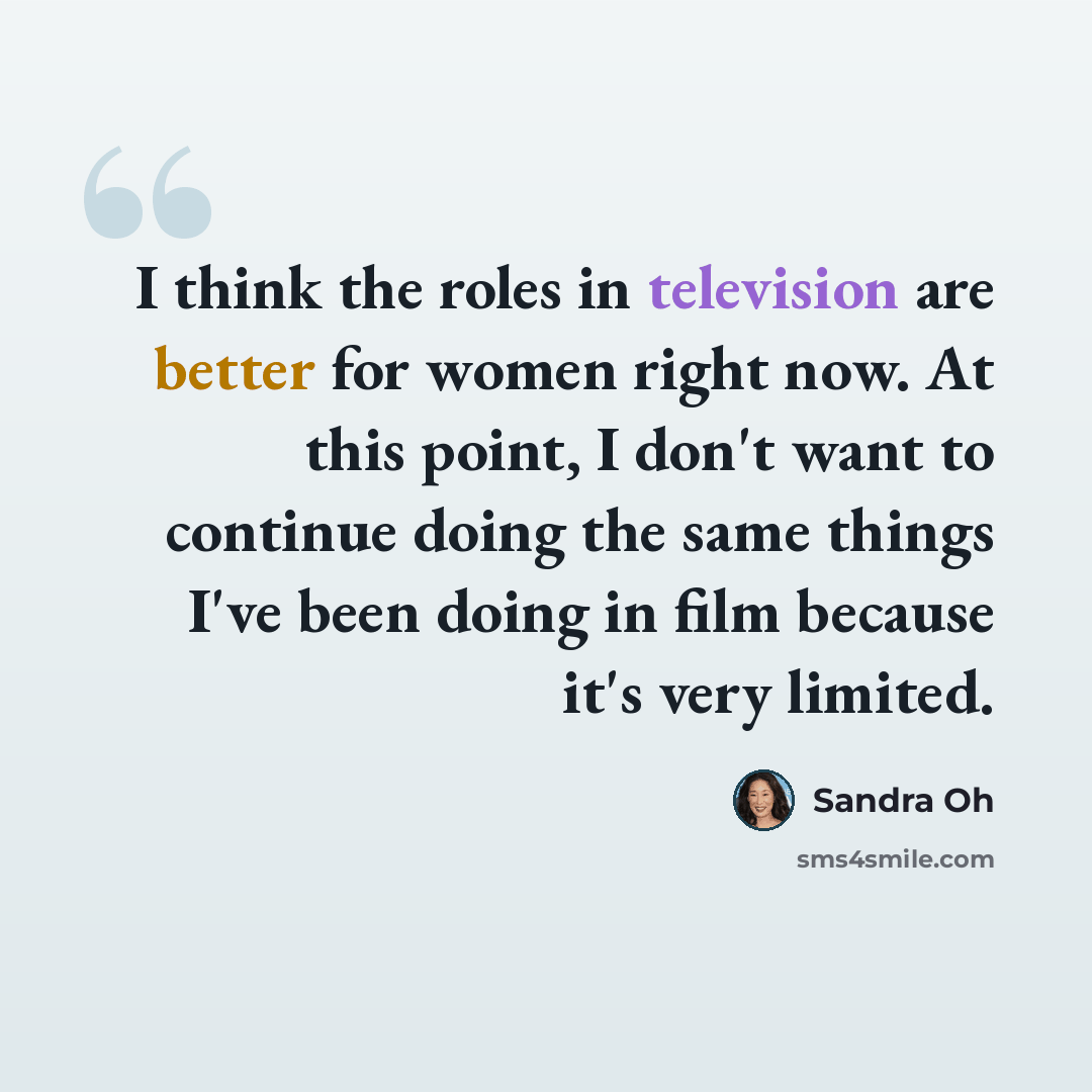 “I think the roles in television are better for women right now. At this point, I don't want to continue doing the same things I've been doing in film because it's very limited.” quote by Sandra Oh