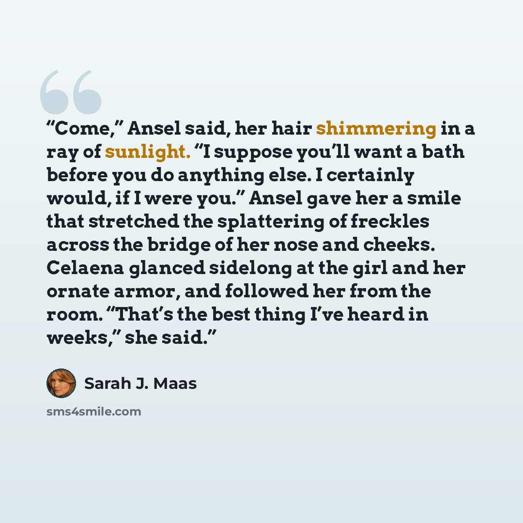 “Come,” Ansel said, her hair shimmering in a ray of sunlight. “I suppose you’ll want a bath before you do anything else. I certainly would, if I were you.” Ansel gave her a smile that stretched the splattering of freckles across the bridge of her nose and cheeks. Celaena glanced sidelong at the…” quote by Sarah J. Maas