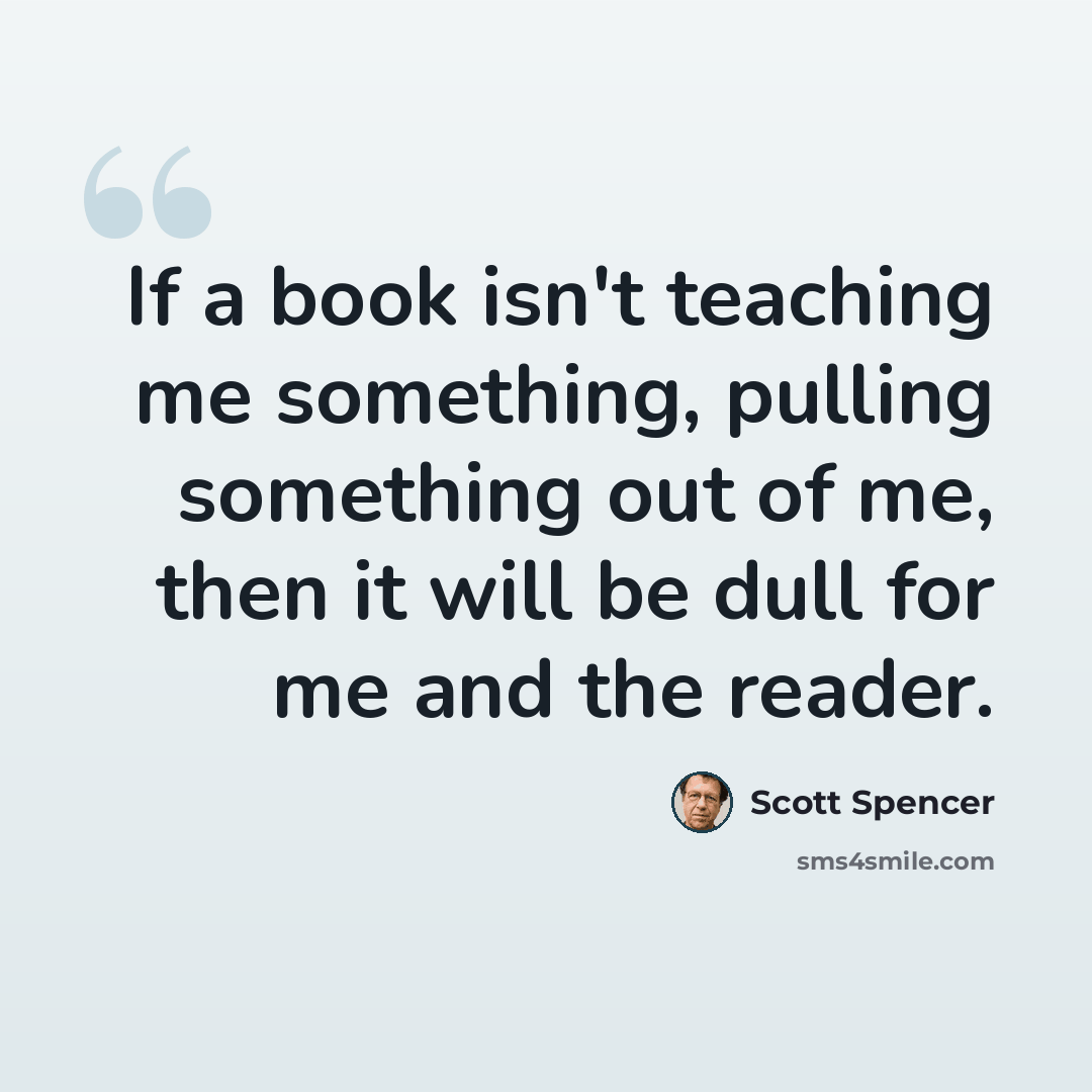 “If a book isn't teaching me something, pulling something out of me, then it will be dull for me and the reader.” quote by Scott Spencer