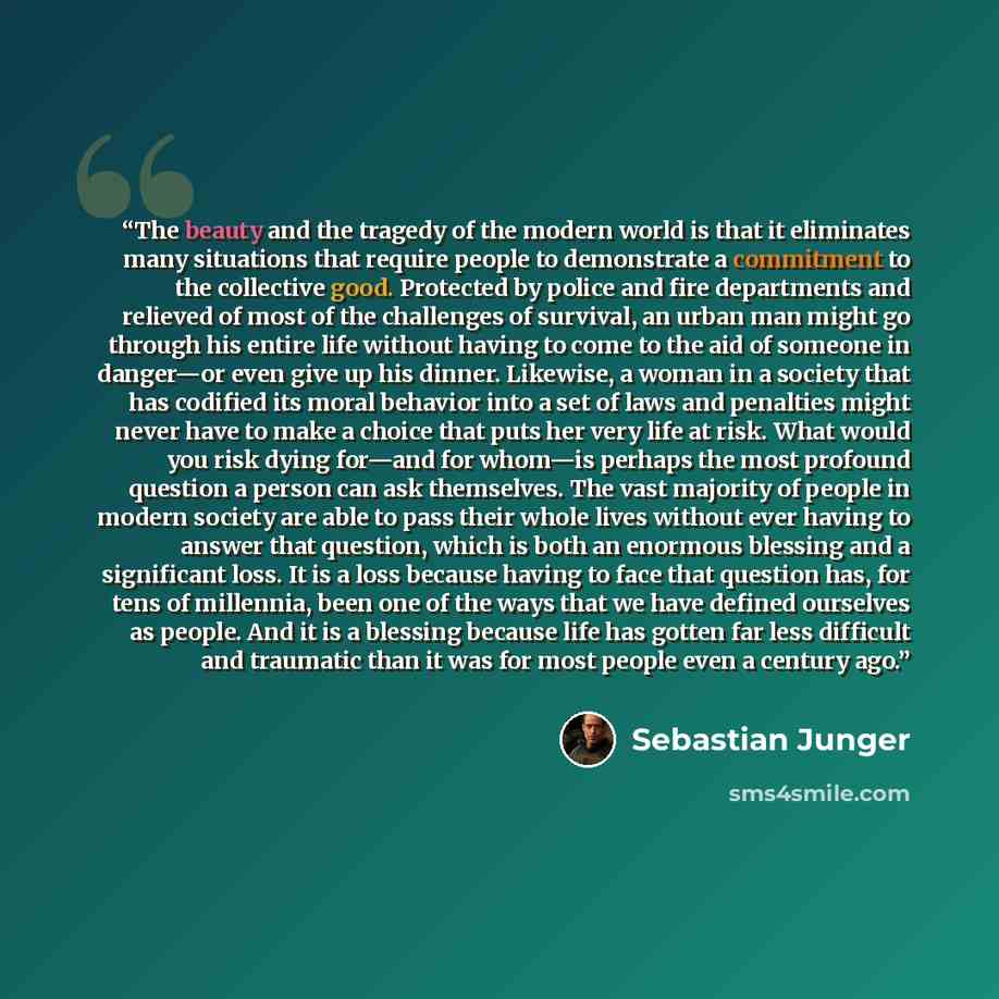 “The beauty and the tragedy of the modern world is that it eliminates many situations that require people to demonstrate a commitment to the collective good. Protected by police and fire departments and relieved of most of the challenges of survival, an urban man might go through his entire life…” quote by Sebastian Junger