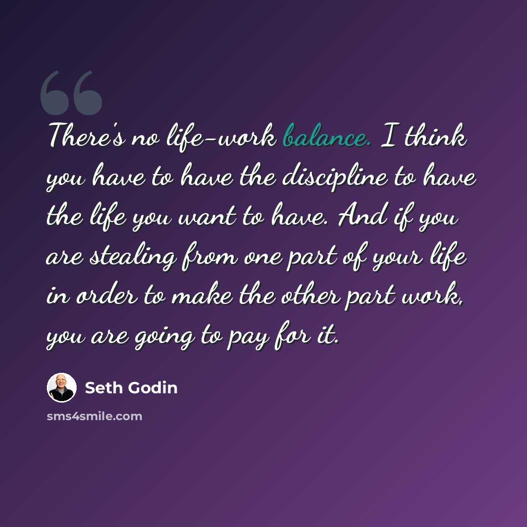 “There's no life-work balance. I think you have to have the discipline to have the life you want to have. And if you are stealing from one part of your life in order to make the other part work, you are going to pay for it.” quote by Seth Godin