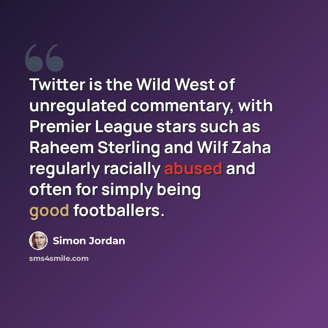 “Twitter is the Wild West of unregulated commentary, with Premier League stars such as Raheem Sterling and Wilf Zaha regularly racially abused and often for simply being good footballers.” quote by Simon Jordan