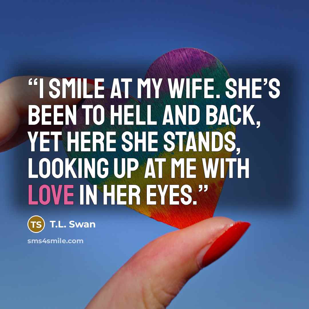 “I smile at my wife. She’s been to Hell and back, yet here she stands, looking up at me with love in her eyes.” quote by T.L. Swan