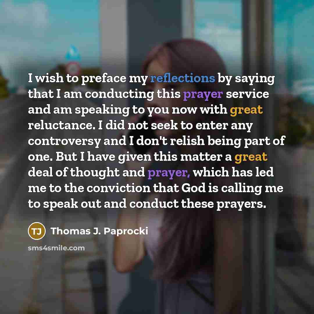 “I wish to preface my reflections by saying that I am conducting this prayer service and am speaking to you now with great reluctance. I did not seek to enter any controversy and I don't relish being part of one. But I have given this matter a great deal of thought and prayer, which has led me to…” quote by Thomas J. Paprocki