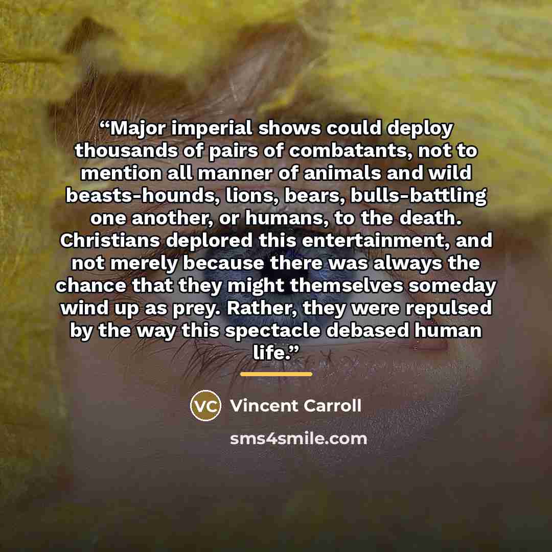 “Major imperial shows could deploy thousands of pairs of combatants, not to mention all manner of animals and wild beasts-hounds, lions, bears, bulls-battling one another, or humans, to the death. Christians deplored this entertainment, and not merely because there was always the chance that they…” quote by Vincent Carroll