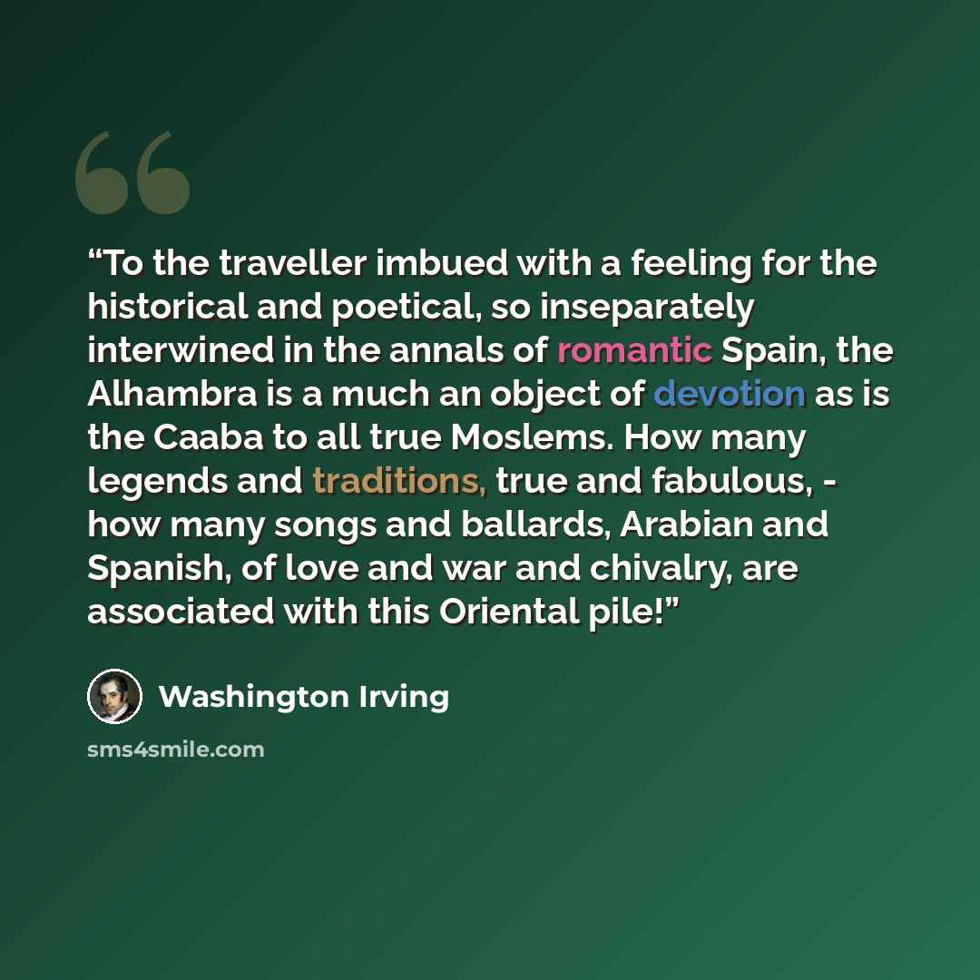 “To the traveller imbued with a feeling for the historical and poetical, so inseparately interwined in the annals of romantic Spain, the Alhambra is a much an object of devotion as is the Caaba to all true Moslems. How many legends and traditions, true and fabulous, - how many songs and ballards…” quote by Washington Irving