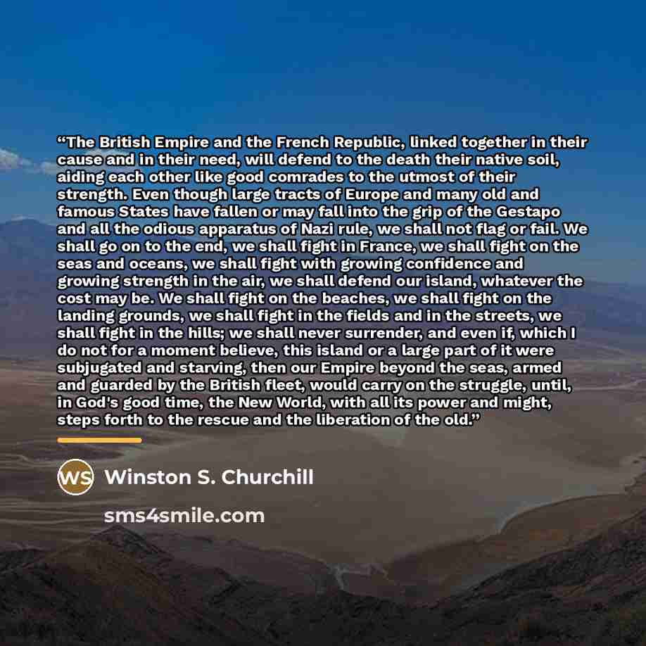 “The British Empire and the French Republic, linked together in their cause and in their need, will defend to the death their native soil, aiding each other like good comrades to the utmost of their strength. Even though large tracts of Europe and many old and famous States have fallen or may fall…” quote by Winston S. Churchill