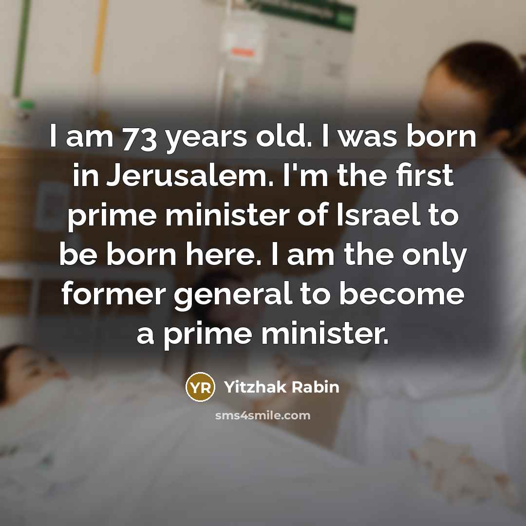 “I am 73 years old. I was born in Jerusalem. I'm the first prime minister of Israel to be born here. I am the only former general to become a prime minister.” quote by Yitzhak Rabin