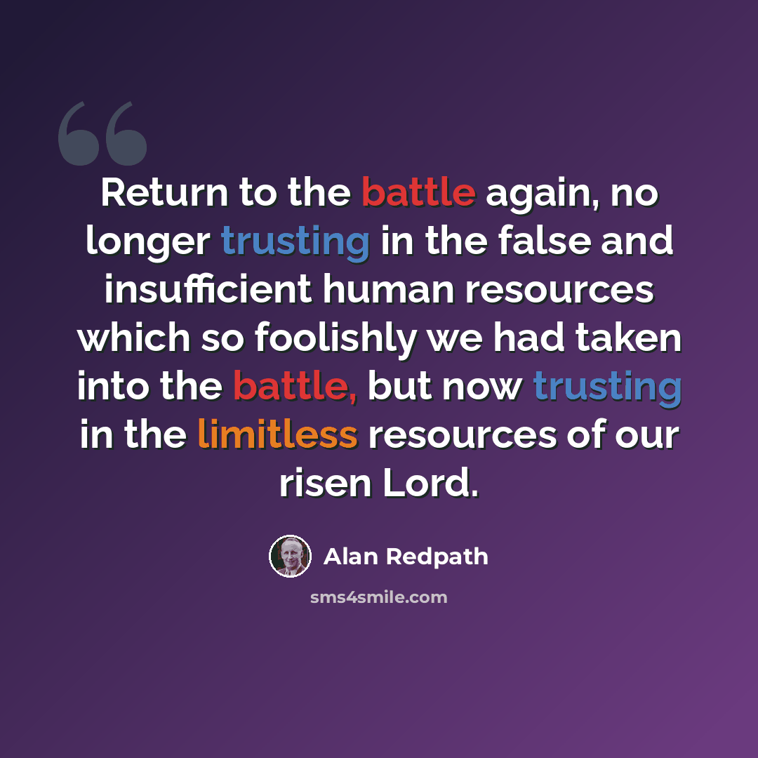 “Return to the battle again, no longer trusting in the false and insufficient human resources which so foolishly we had taken into the battle, but now trusting in the limitless resources of our risen Lord.” quote by Alan Redpath