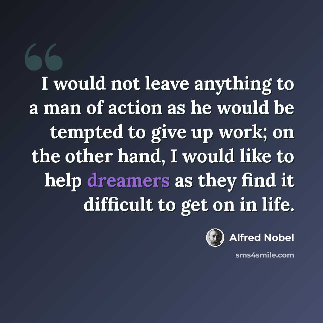 “I would not leave anything to a man of action as he would be tempted to give up work; on the other hand, I would like to help dreamers as they find it difficult to get on in life.” quote by Alfred Nobel