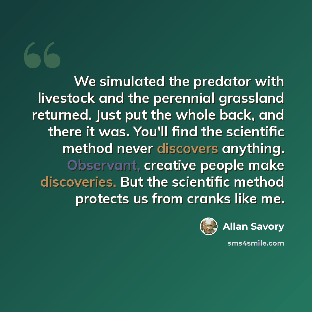 “We simulated the predator with livestock and the perennial grassland returned. Just put the whole back, and there it was. You'll find the scientific method never discovers anything. Observant, creative people make discoveries. But the scientific method protects us from cranks like me.” quote by Allan Savory