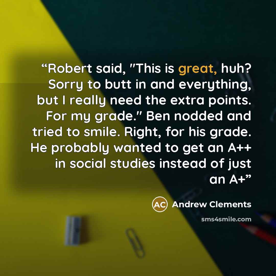 “Robert said, "This is great, huh? Sorry to butt in and everything, but I really need the extra points. For my grade." Ben nodded and tried to smile. Right, for his grade. He probably wanted to get an A++ in social studies instead of just an A+” quote by Andrew Clements