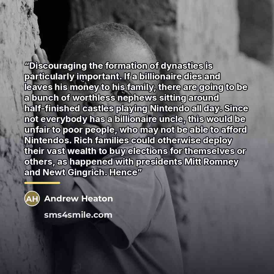 “Discouraging the formation of dynasties is particularly important. If a billionaire dies and leaves his money to his family, there are going to be a bunch of worthless nephews sitting around half-finished castles playing Nintendo all day. Since not everybody has a billionaire uncle, this would be…” quote by Andrew Heaton
