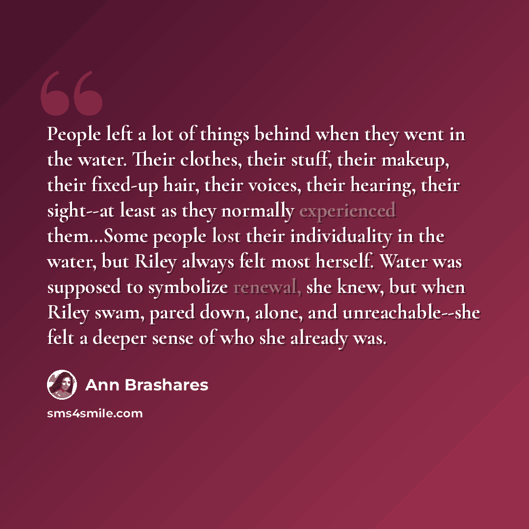 “People left a lot of things behind when they went in the water. Their clothes, their stuff, their makeup, their fixed-up hair, their voices, their hearing, their sight--at least as they normally experienced them…Some people lost their individuality in the water, but Riley always felt most herself…” quote by Ann Brashares