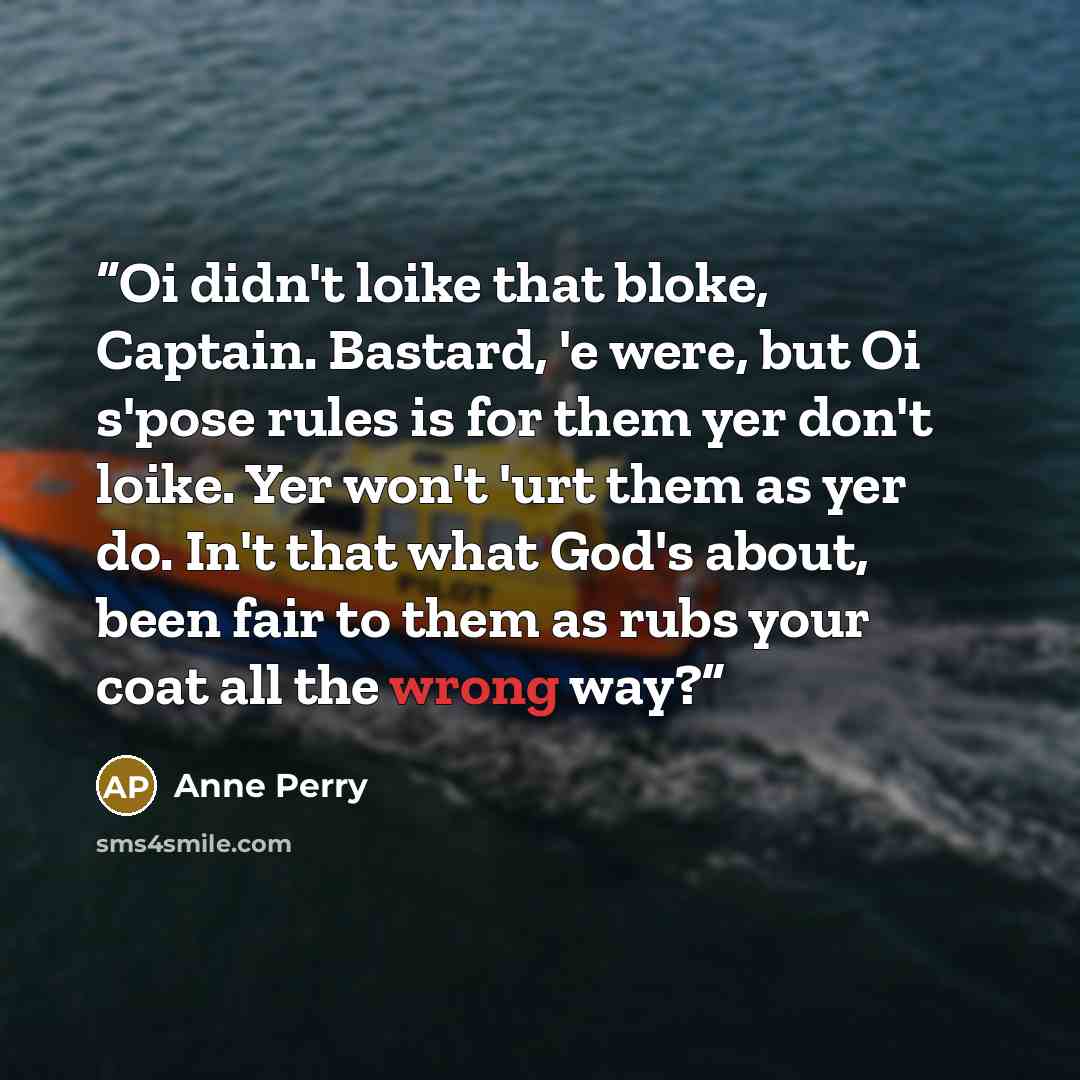 “Oi didn't loike that bloke, Captain. Bastard, 'e were, but Oi s'pose rules is for them yer don't loike. Yer won't 'urt them as yer do. In't that what God's about, been fair to them as rubs your coat all the wrong way?” quote by Anne Perry