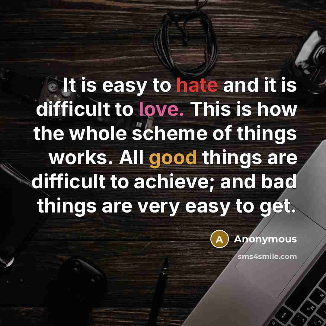 “It is easy to hate and it is difficult to love. This is how the whole scheme of things works. All good things are difficult to achieve; and bad things are very easy to get.” quote by Anonymous