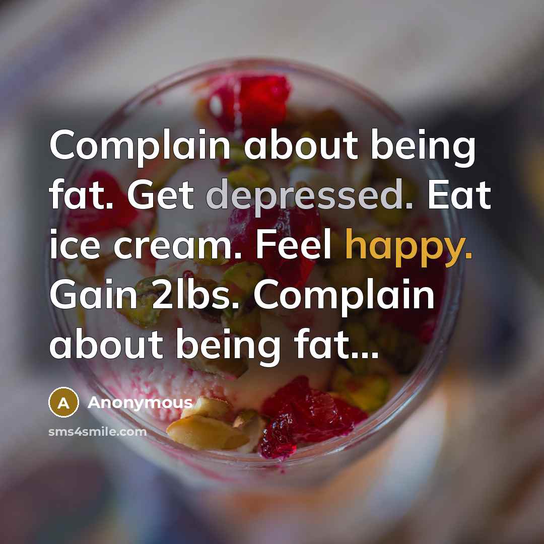 “Complain about being fat. Get depressed. Eat ice cream. Feel happy. Gain 2lbs. Complain about being fat...” quote by Anonymous