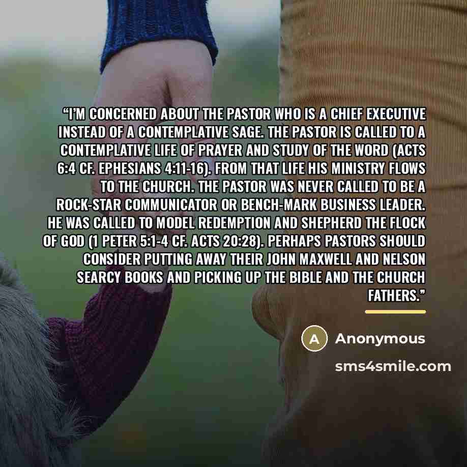 “I’m concerned about the pastor who is a chief executive instead of a contemplative sage. The pastor is called to a contemplative life of prayer and study of the word (Acts 6:4 cf. Ephesians 4:11-16). From that life his ministry flows to the church. The pastor was never called to be a rock-star…” quote by Anonymous