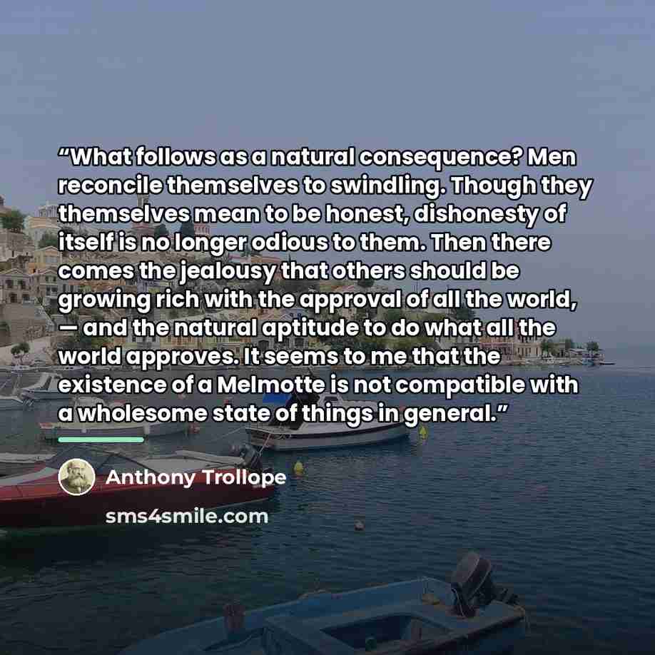 “What follows as a natural consequence? Men reconcile themselves to swindling. Though they themselves mean to be honest, dishonesty of itself is no longer odious to them. Then there comes the jealousy that others should be growing rich with the approval of all the world, — and the natural aptitude…” quote by Anthony Trollope