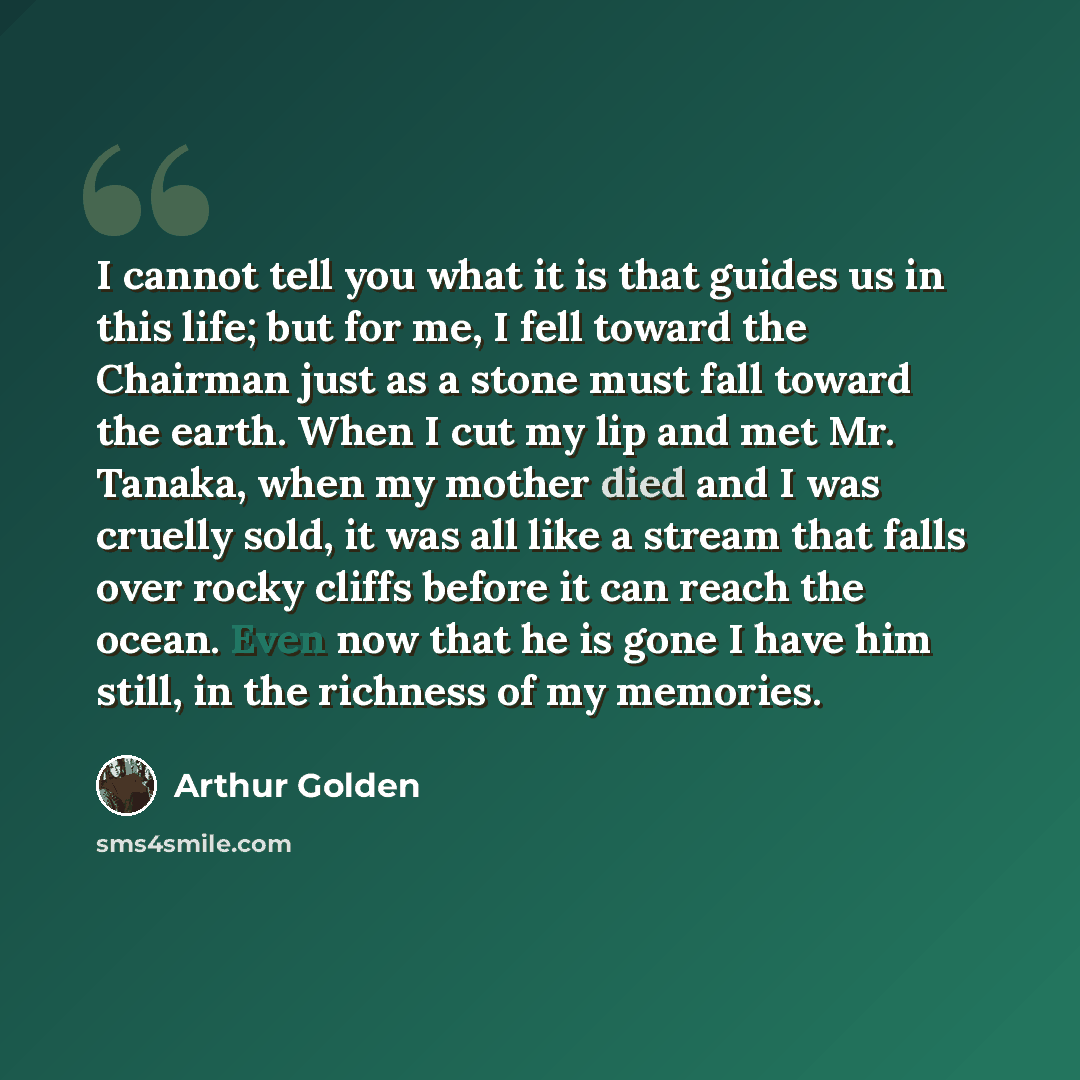 “I cannot tell you what it is that guides us in this life; but for me, I fell toward the Chairman just as a stone must fall toward the earth. When I cut my lip and met Mr. Tanaka, when my mother died and I was cruelly sold, it was all like a stream that falls over rocky cliffs before it can reach…” quote by Arthur Golden