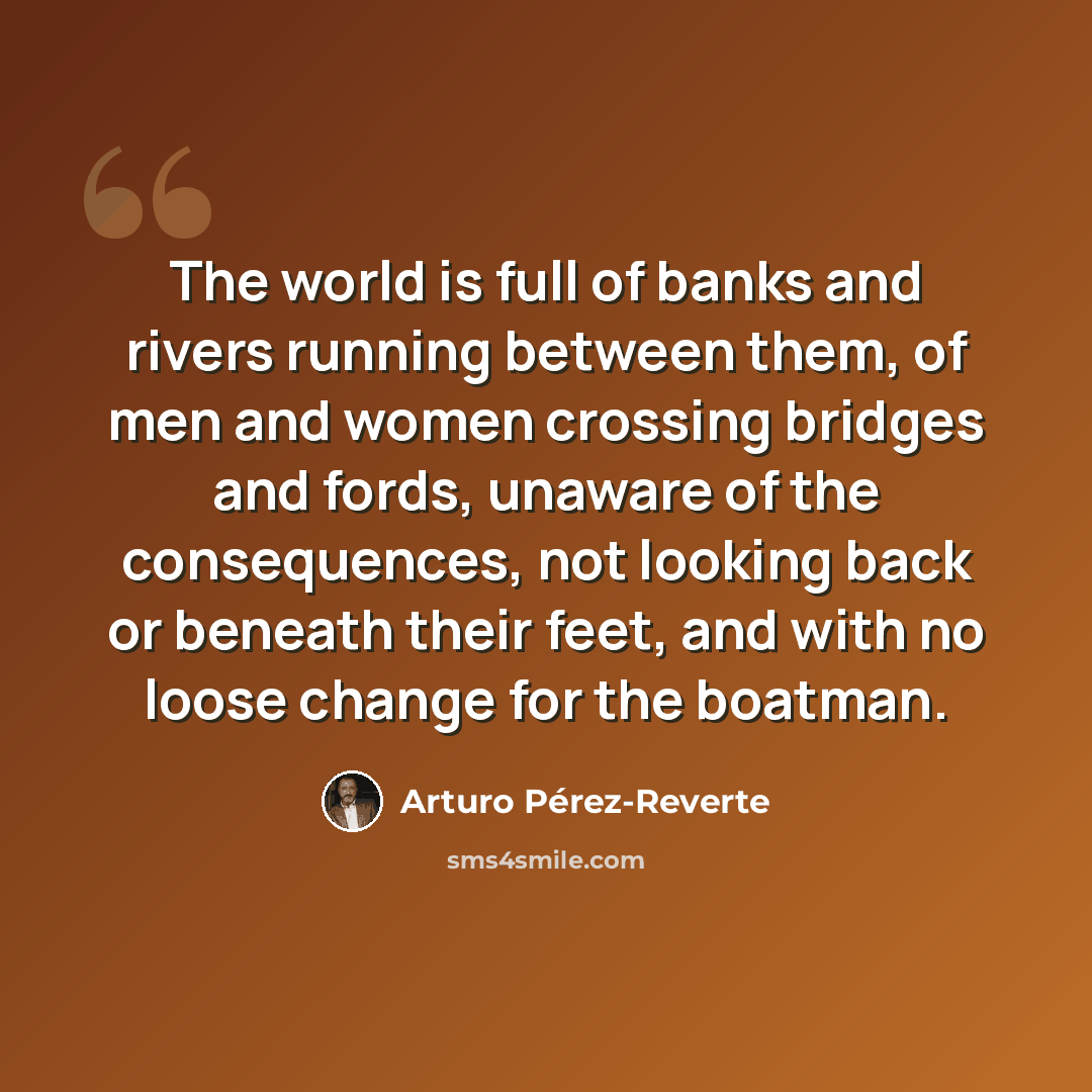 “The world is full of banks and rivers running between them, of men and women crossing bridges and fords, unaware of the consequences, not looking back or beneath their feet, and with no loose change for the boatman.” quote by Arturo Pérez-Reverte