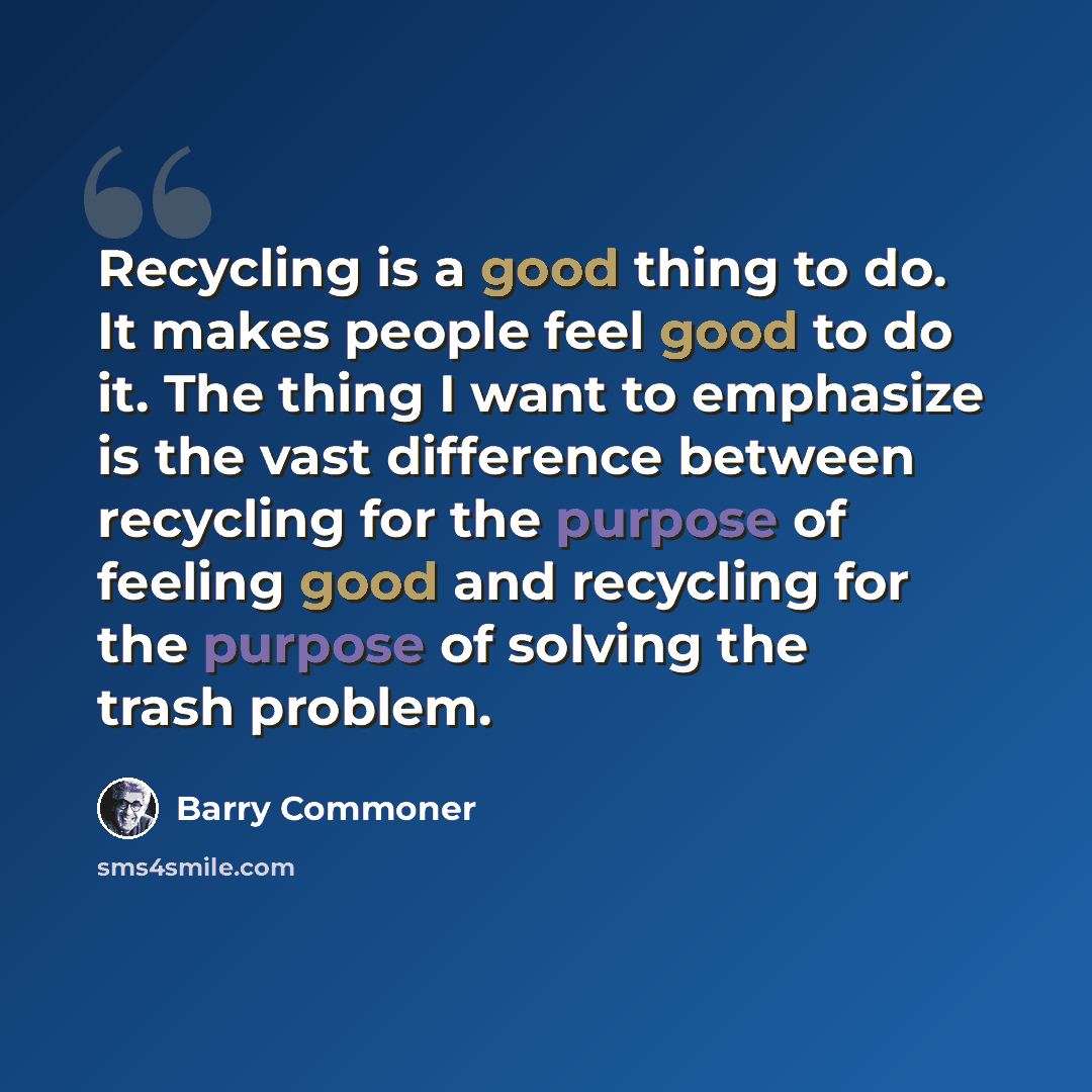 “Recycling is a good thing to do. It makes people feel good to do it. The thing I want to emphasize is the vast difference between recycling for the purpose of feeling good and recycling for the purpose of solving the trash problem.” quote by Barry Commoner