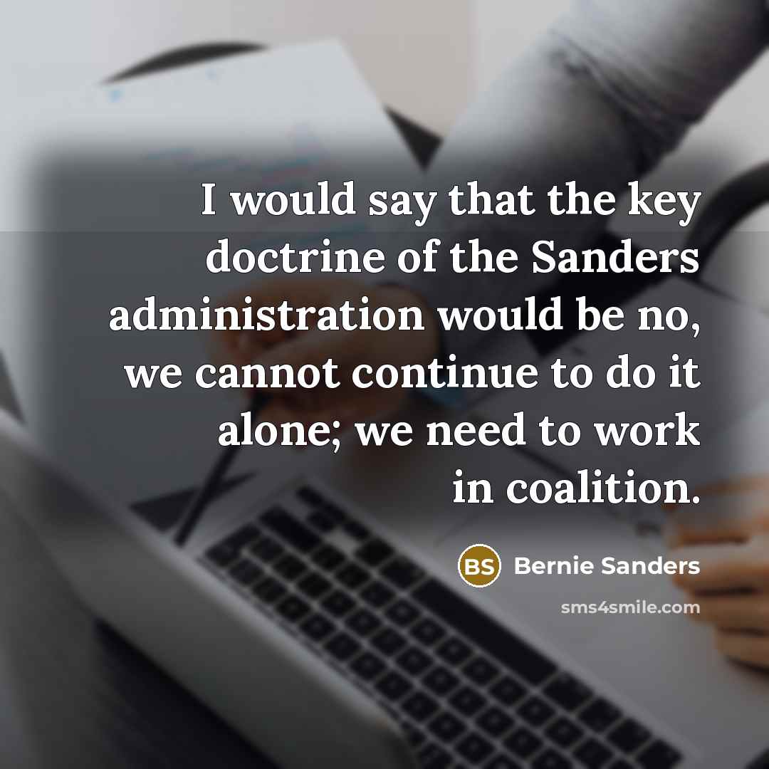 “I would say that the key doctrine of the Sanders administration would be no, we cannot continue to do it alone; we need to work in coalition.” quote by Bernie Sanders