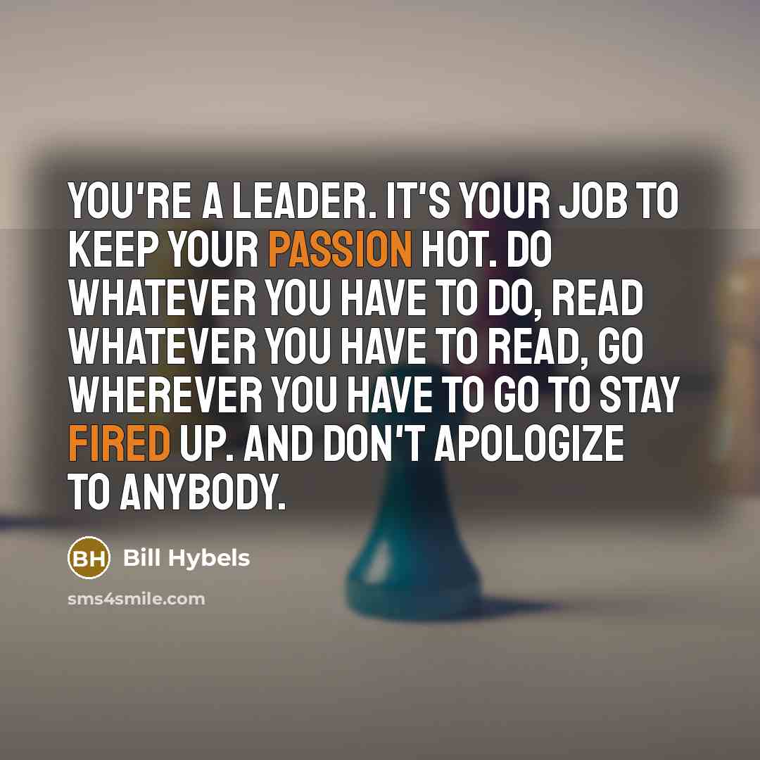 “You're a leader. It's your job to keep your passion hot. Do whatever you have to do, read whatever you have to read, go wherever you have to go to stay fired up. And don't apologize to anybody.” quote by Bill Hybels
