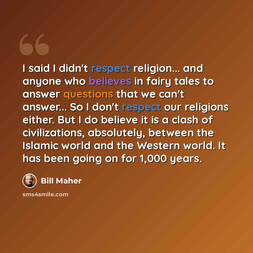 “I said I didn't respect religion... and anyone who believes in fairy tales to answer questions that we can't answer... So I don't respect our religions either. But I do believe it is a clash of civilizations, absolutely, between the Islamic world and the Western world. It has been going on for…” quote by Bill Maher