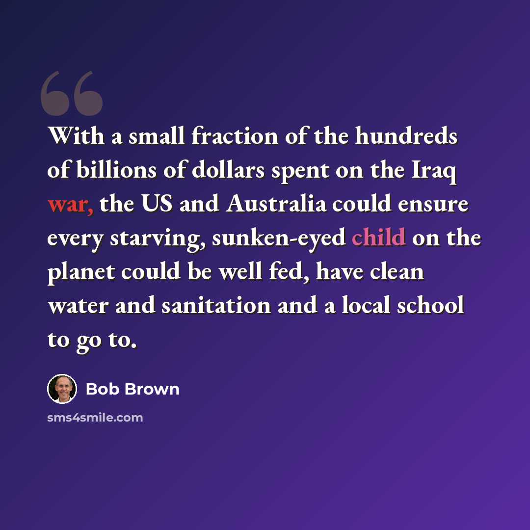 “With a small fraction of the hundreds of billions of dollars spent on the Iraq war, the US and Australia could ensure every starving, sunken-eyed child on the planet could be well fed, have clean water and sanitation and a local school to go to.” quote by Bob Brown
