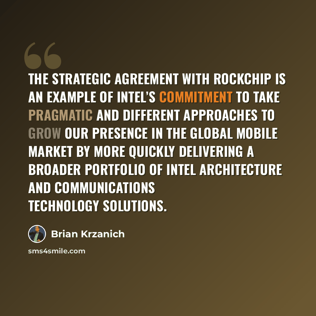 “The strategic agreement with Rockchip is an example of Intel’s commitment to take pragmatic and different approaches to grow our presence in the global mobile market by more quickly delivering a broader portfolio of Intel architecture and communications technology solutions.” quote by Brian Krzanich