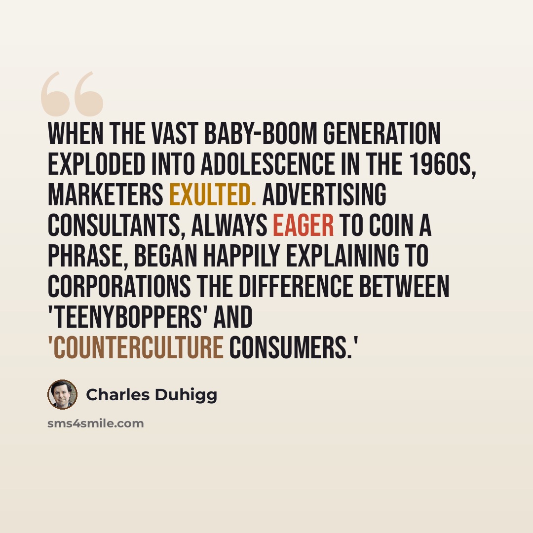 “When the vast baby-boom generation exploded into adolescence in the 1960s, marketers exulted. Advertising consultants, always eager to coin a phrase, began happily explaining to corporations the difference between 'teenyboppers' and 'counterculture consumers.'” quote by Charles Duhigg