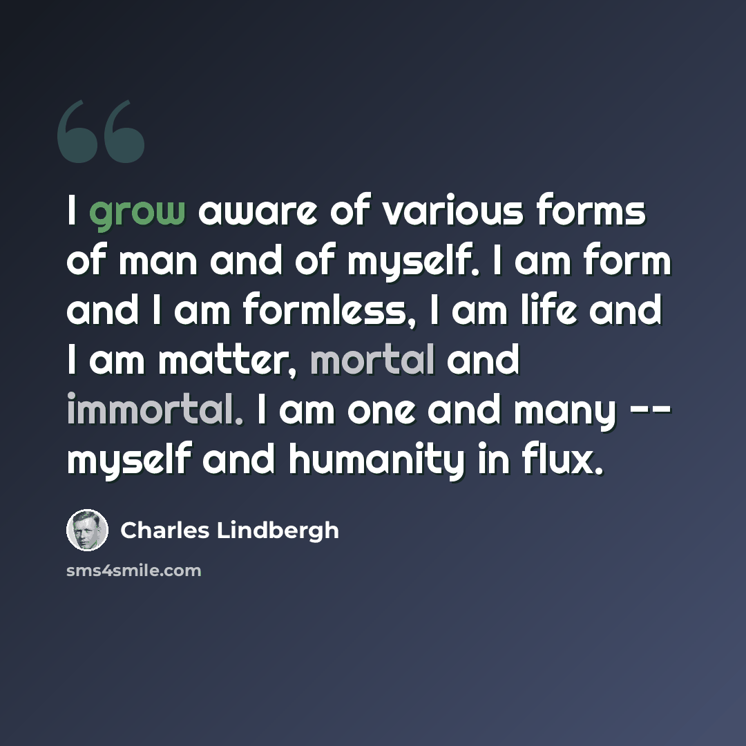 “I grow aware of various forms of man and of myself. I am form and I am formless, I am life and I am matter, mortal and immortal. I am one and many -- myself and humanity in flux.” quote by Charles Lindbergh