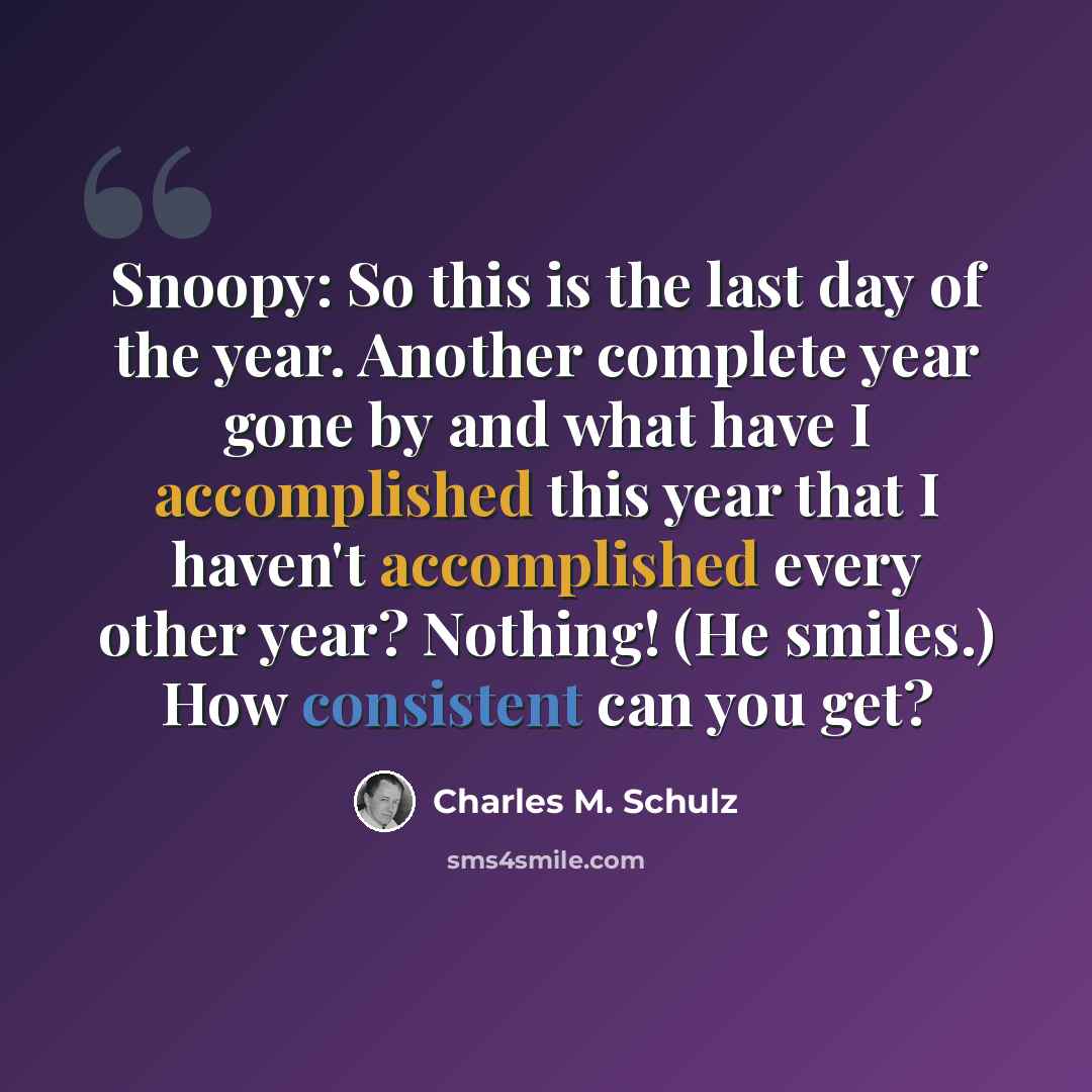 “Snoopy: So this is the last day of the year. Another complete year gone by and what have I accomplished this year that I haven't accomplished every other year? Nothing! (He smiles.) How consistent can you get?” quote by Charles M. Schulz