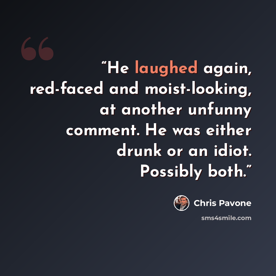 “He laughed again, red-faced and moist-looking, at another unfunny comment. He was either drunk or an idiot. Possibly both.” quote by Chris Pavone