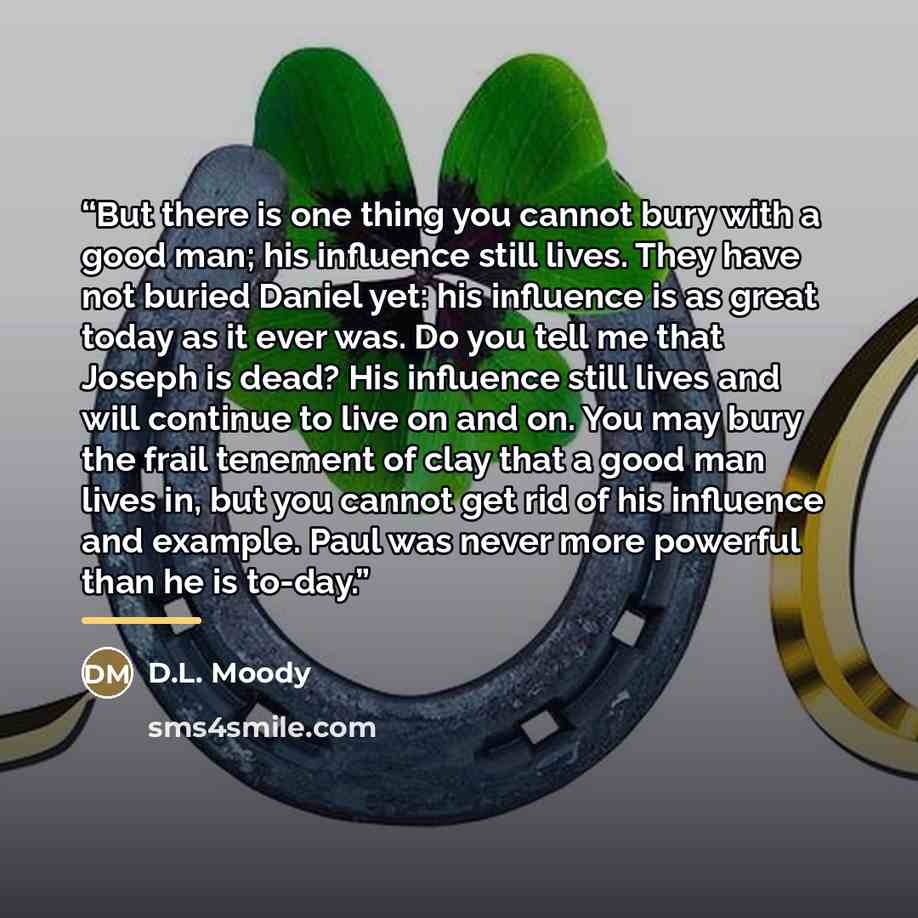 “But there is one thing you cannot bury with a good man; his influence still lives. They have not buried Daniel yet: his influence is as great today as it ever was. Do you tell me that Joseph is dead? His influence still lives and will continue to live on and on. You may bury the frail tenement of…” quote by D.L. Moody
