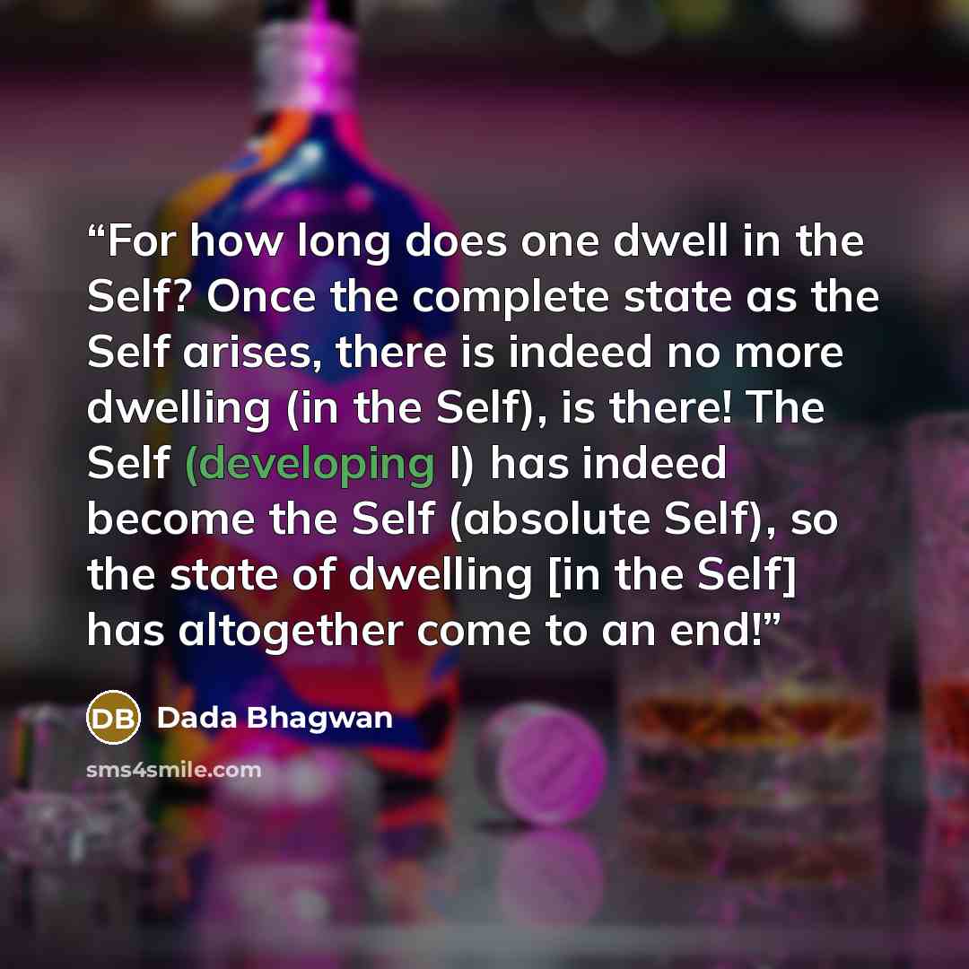 “For how long does one dwell in the Self? Once the complete state as the Self arises, there is indeed no more dwelling (in the Self), is there! The Self (developing I) has indeed become the Self (absolute Self), so the state of dwelling [in the Self] has altogether come to an end!” quote by Dada Bhagwan