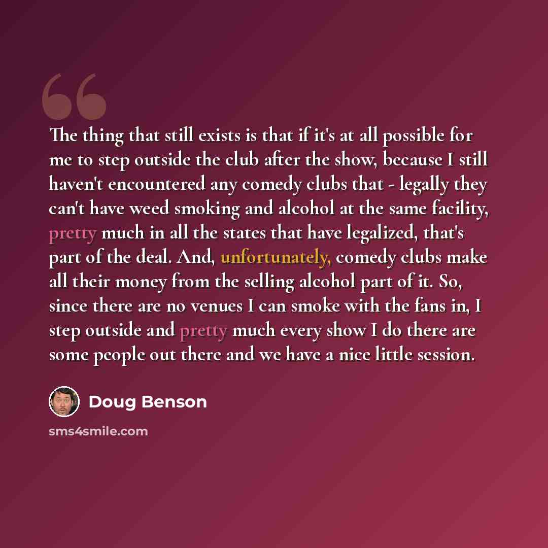 “The thing that still exists is that if it's at all possible for me to step outside the club after the show, because I still haven't encountered any comedy clubs that - legally they can't have weed smoking and alcohol at the same facility, pretty much in all the states that have legalized, that's…” quote by Doug Benson