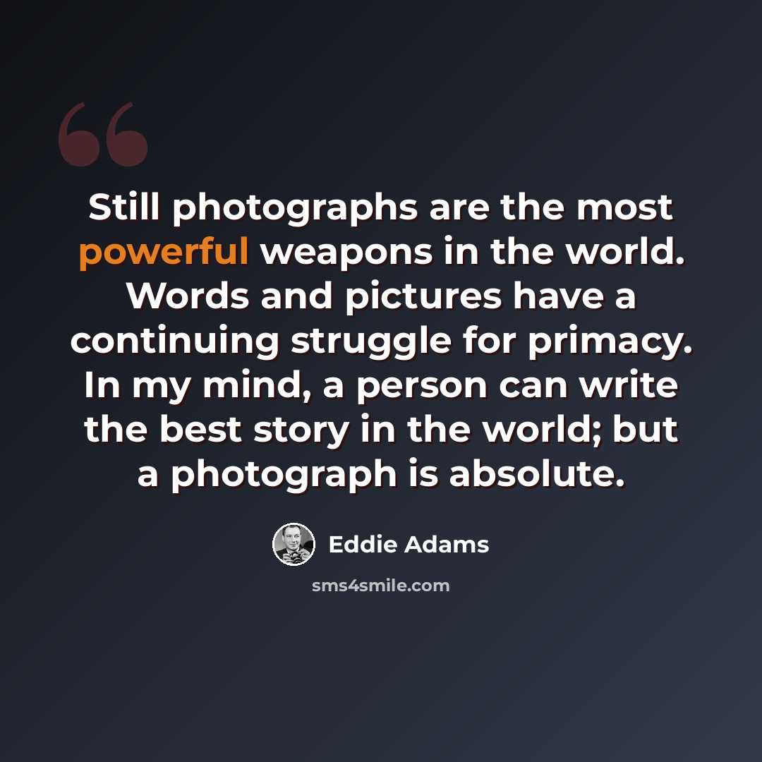 “Still photographs are the most powerful weapons in the world. Words and pictures have a continuing struggle for primacy. In my mind, a person can write the best story in the world; but a photograph is absolute.” quote by Eddie Adams
