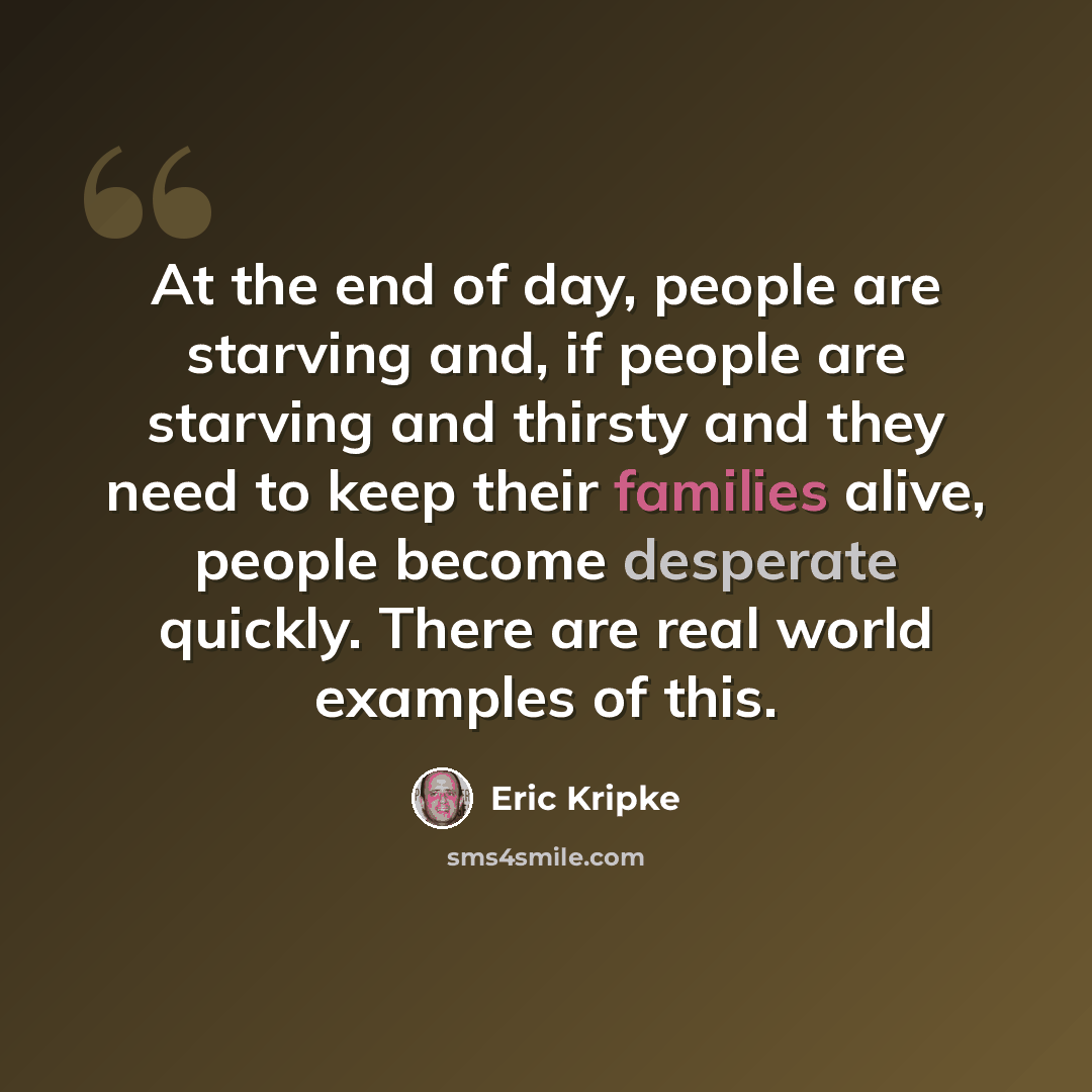 “At the end of day, people are starving and, if people are starving and thirsty and they need to keep their families alive, people become desperate quickly. There are real world examples of this.” quote by Eric Kripke