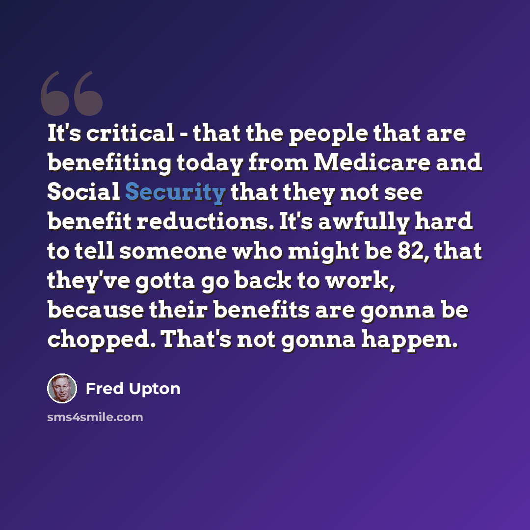 “It's critical - that the people that are benefiting today from Medicare and Social Security that they not see benefit reductions. It's awfully hard to tell someone who might be 82, that they've gotta go back to work, because their benefits are gonna be chopped. That's not gonna happen.” quote by Fred Upton