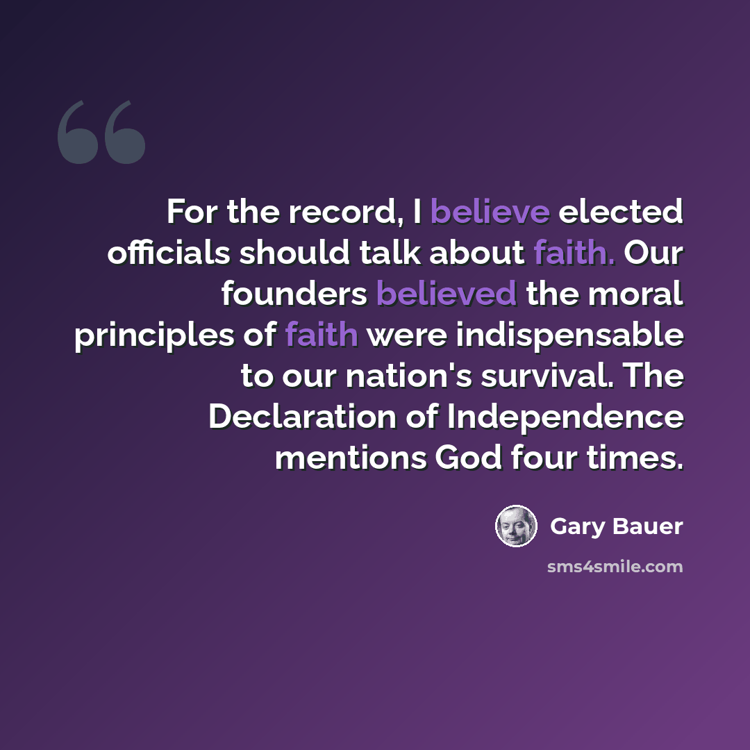 “For the record, I believe elected officials should talk about faith. Our founders believed the moral principles of faith were indispensable to our nation's survival. The Declaration of Independence mentions God four times.” quote by Gary Bauer