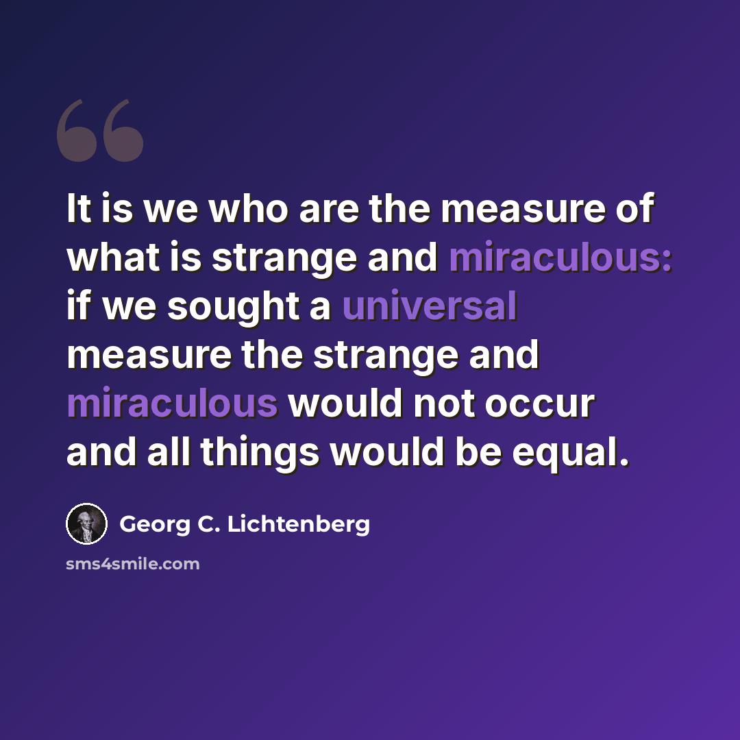 “It is we who are the measure of what is strange and miraculous: if we sought a universal measure the strange and miraculous would not occur and all things would be equal.” quote by Georg C. Lichtenberg