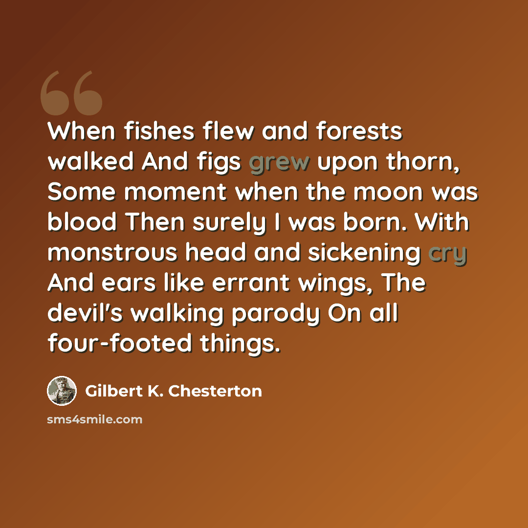 “When fishes flew and forests walked And figs grew upon thorn, Some moment when the moon was blood Then surely I was born. With monstrous head and sickening cry And ears like errant wings, The devil's walking parody On all four-footed things.” quote by Gilbert K. Chesterton
