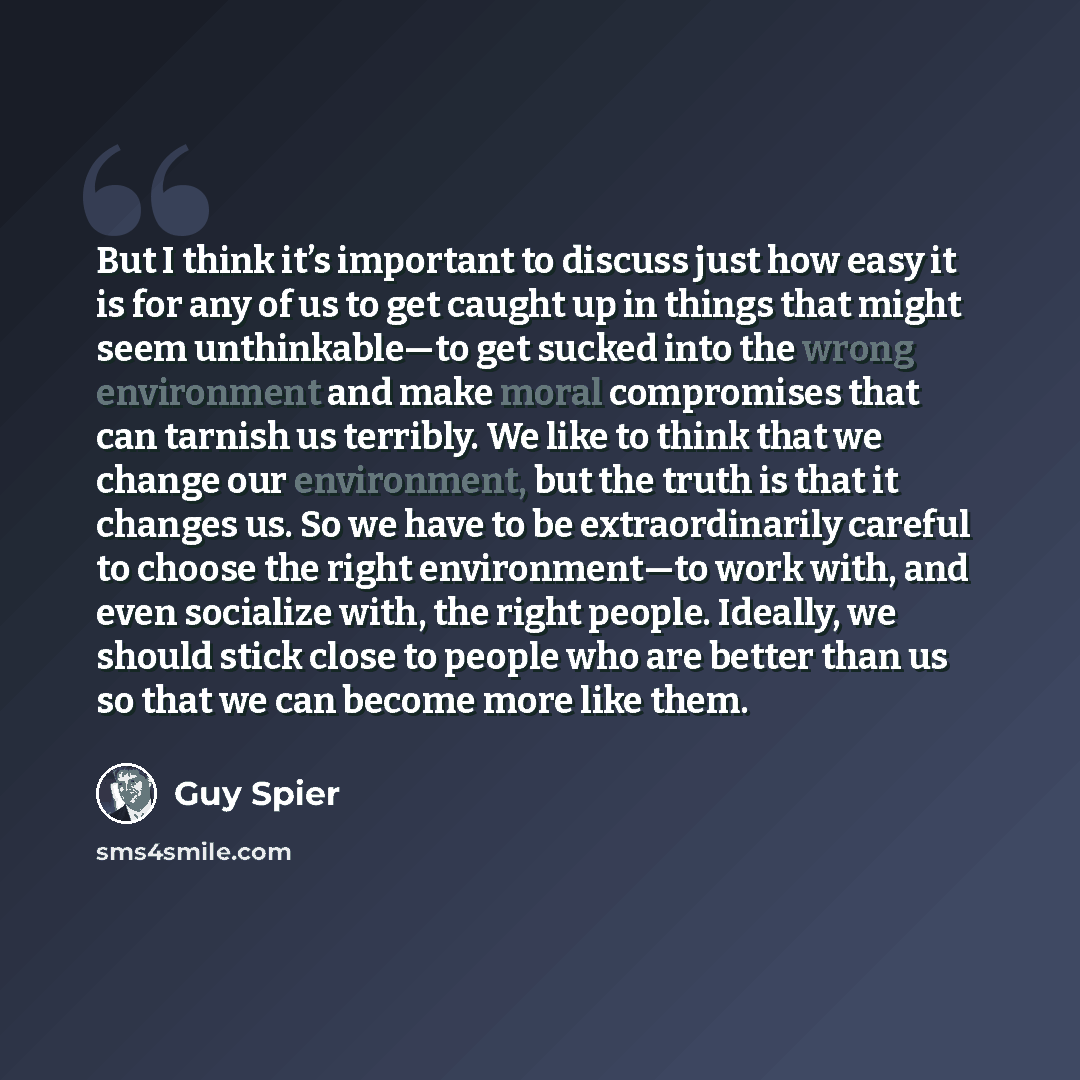 “But I think it’s important to discuss just how easy it is for any of us to get caught up in things that might seem unthinkable—to get sucked into the wrong environment and make moral compromises that can tarnish us terribly. We like to think that we change our environment, but the truth is that it…” quote by Guy Spier