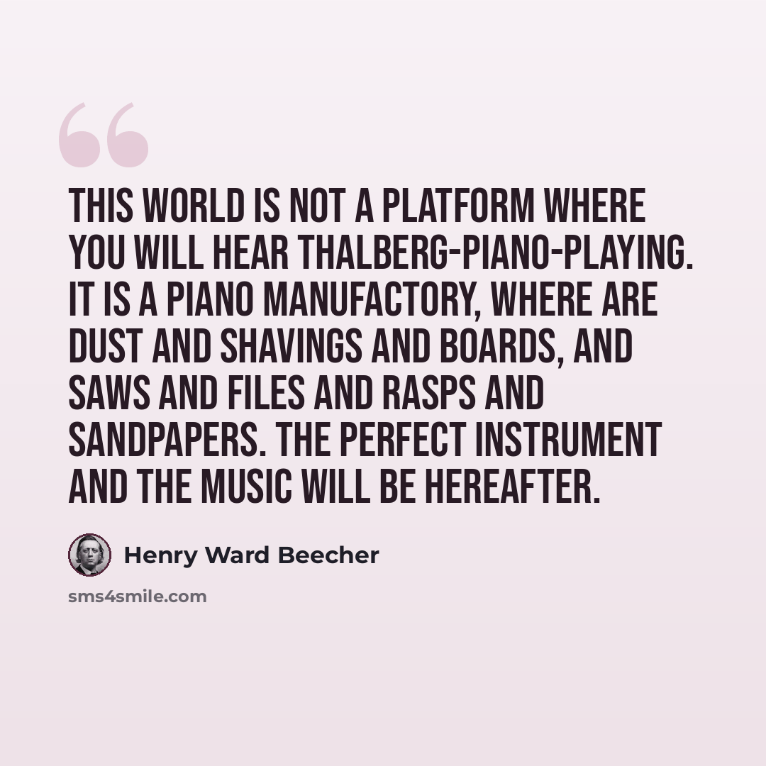 “This world is not a platform where you will hear Thalberg-piano-playing. It is a piano manufactory, where are dust and shavings and boards, and saws and files and rasps and sandpapers. The perfect instrument and the music will be hereafter.” quote by Henry Ward Beecher